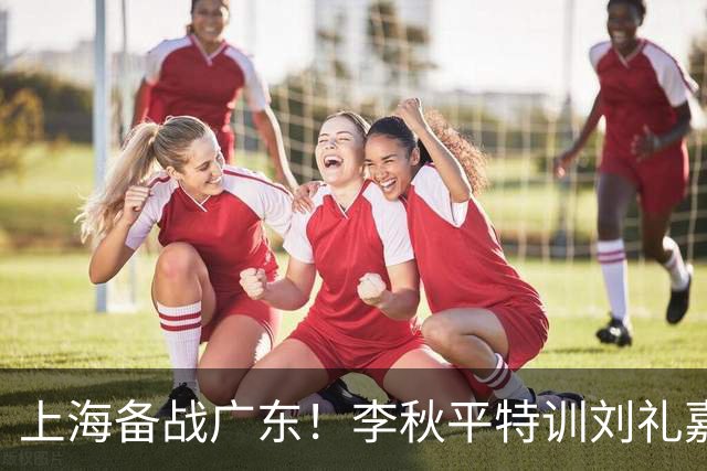 上海备战广东！李秋平特训刘礼嘉，2锋线强化三分，卢伟亲承2外援没达预期