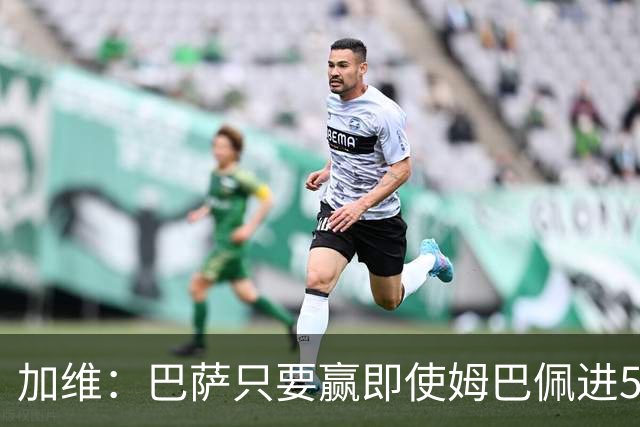 加维：巴萨只要赢即使姆巴佩进5球也没关系 亚马尔是当今世界最佳