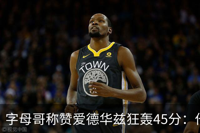 字母哥称赞爱德华兹狂轰45分：他把我们打到泄气