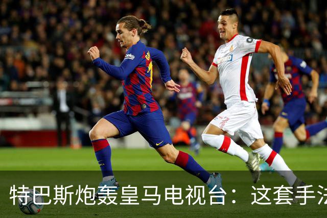 特巴斯炮轰皇马电视台：这套手法让人想起戈培尔