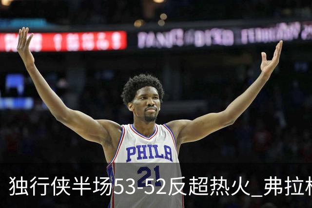 独行侠半场53-52反超热火 弗拉格13分8助3断 字母哥12+10+8+5失误