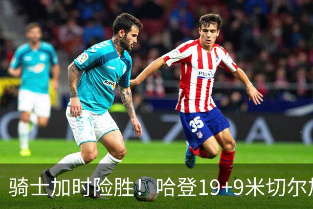 骑士加时险胜！哈登19+9米切尔加时立功，华子47+4，勇士弃将犯大错