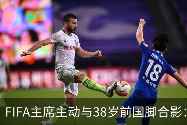 FIFA主席主动与38岁前国脚合影：我特别希望中国男足能进世界杯
